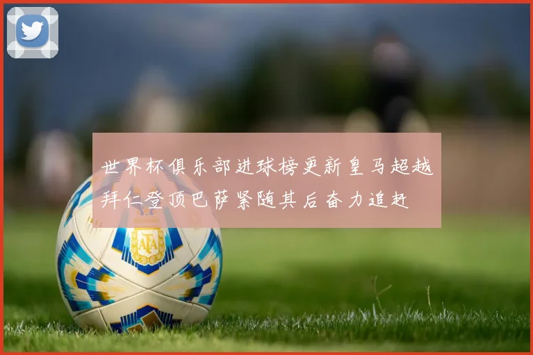世界杯俱乐部进球榜更新皇马超越拜仁登顶巴萨紧随其后奋力追赶