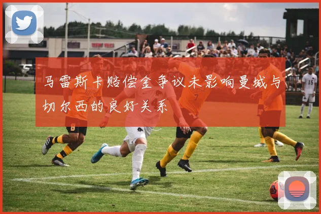 马雷斯卡赔偿金争议未影响曼城与切尔西的良好关系