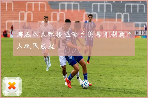 挪威队天赋横溢哈兰德每年刷新个人极限成就