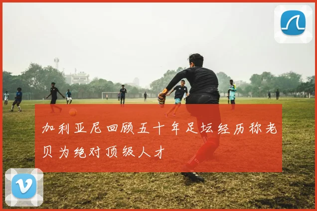 加利亚尼回顾五十年足坛经历称老贝为绝对顶级人才