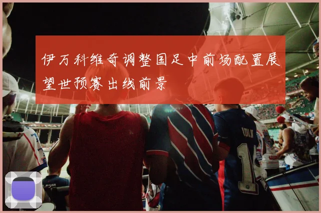 伊万科维奇调整国足中前场配置展望世预赛出线前景