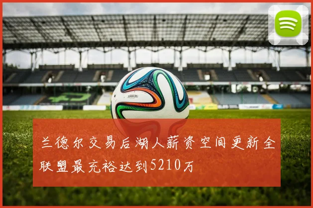 兰德尔交易后湖人薪资空间更新全联盟最充裕达到5210万