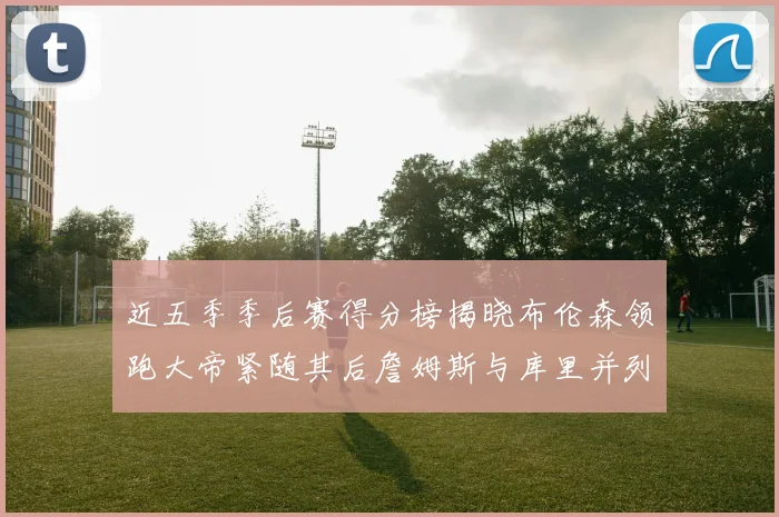 近五季季后赛得分榜揭晓布伦森领跑大帝紧随其后詹姆斯与库里并列第四