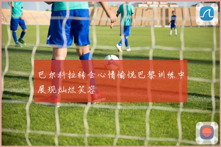 巴尔科拉转会心情愉悦巴黎训练中展现灿烂笑容