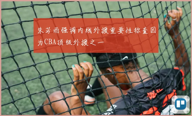 朱芳雨强调内线外援重要性称奎因为CBA顶级外援之一