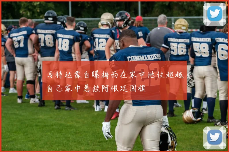 马特达蒙自曝梅西在家中地位超越自己家中悬挂阿根廷国旗
